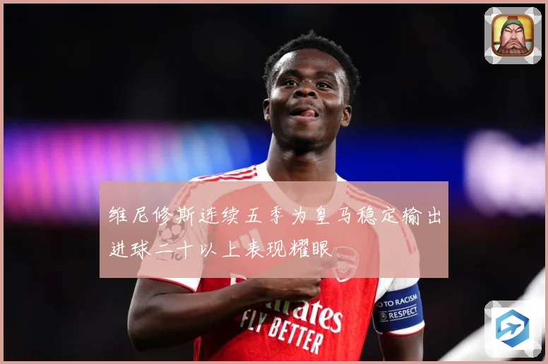 维尼修斯连续五季为皇马稳定输出进球二十以上表现耀眼