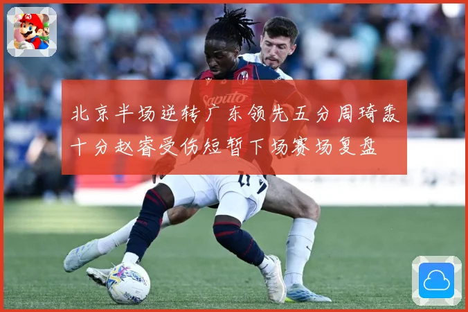 北京半场逆转广东领先五分周琦轰十分赵睿受伤短暂下场赛场复盘
