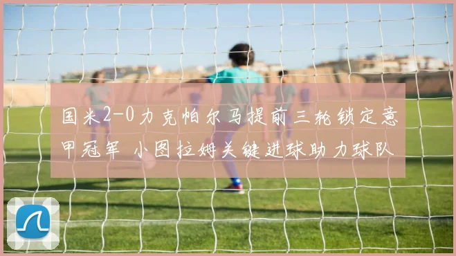 国米2-0力克帕尔马提前三轮锁定意甲冠军 小图拉姆关键进球助力球队夺冠