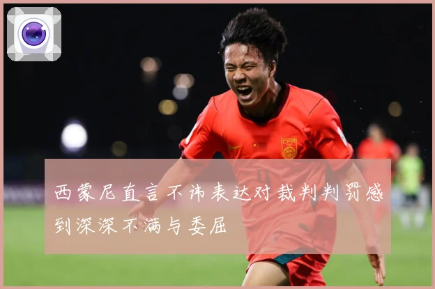 西蒙尼直言不讳表达对裁判判罚感到深深不满与委屈