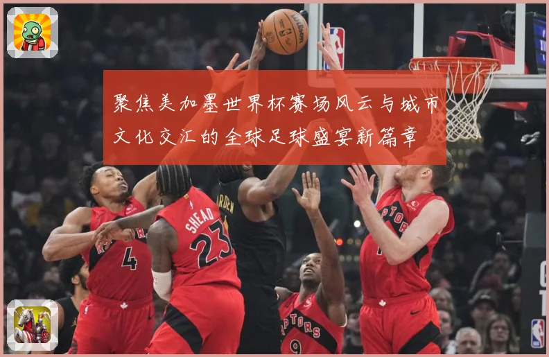 聚焦美加墨世界杯赛场风云与城市文化交汇的全球足球盛宴新篇章