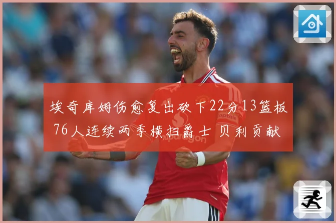 埃奇库姆伤愈复出砍下22分13篮板 76人连续两季横扫爵士 贝利贡献25分
