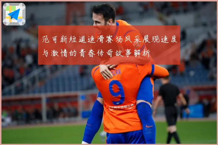 范可新短道速滑赛场风采展现速度与激情的青春传奇故事解析