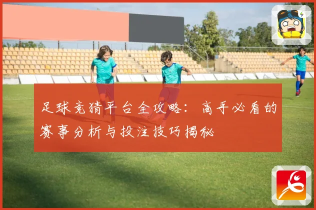 足球竞猜平台全攻略：高手必看的赛事分析与投注技巧揭秘