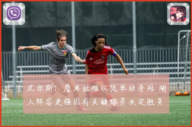 皮尔斯：詹库杜难以凭单核夺冠 湖人阵容更强因有关键球员决定胜负