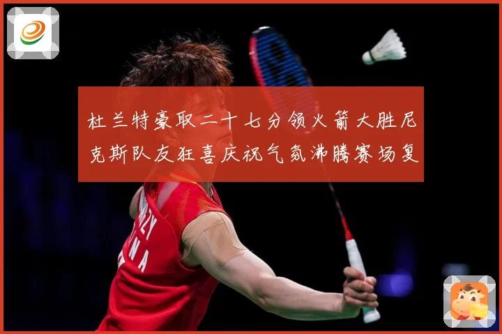 杜兰特豪取二十七分领火箭大胜尼克斯队友狂喜庆祝气氛沸腾赛场复盘