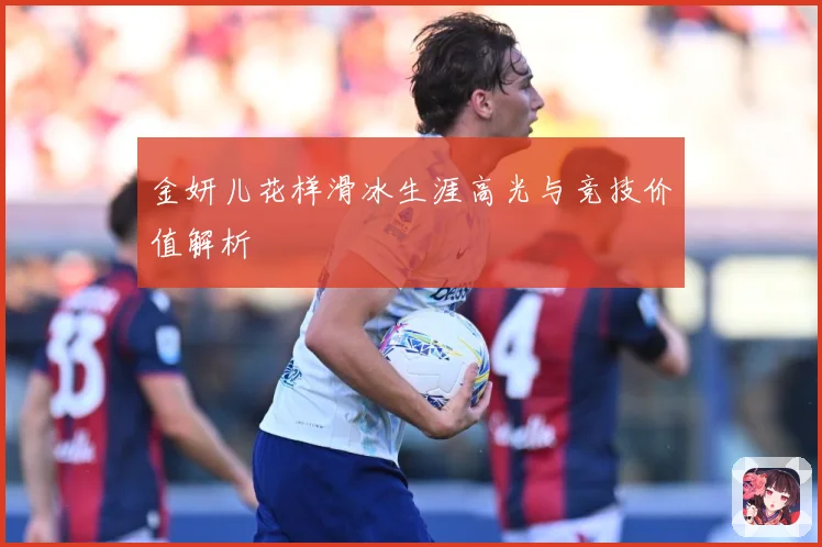 金妍儿花样滑冰生涯高光与竞技价值解析