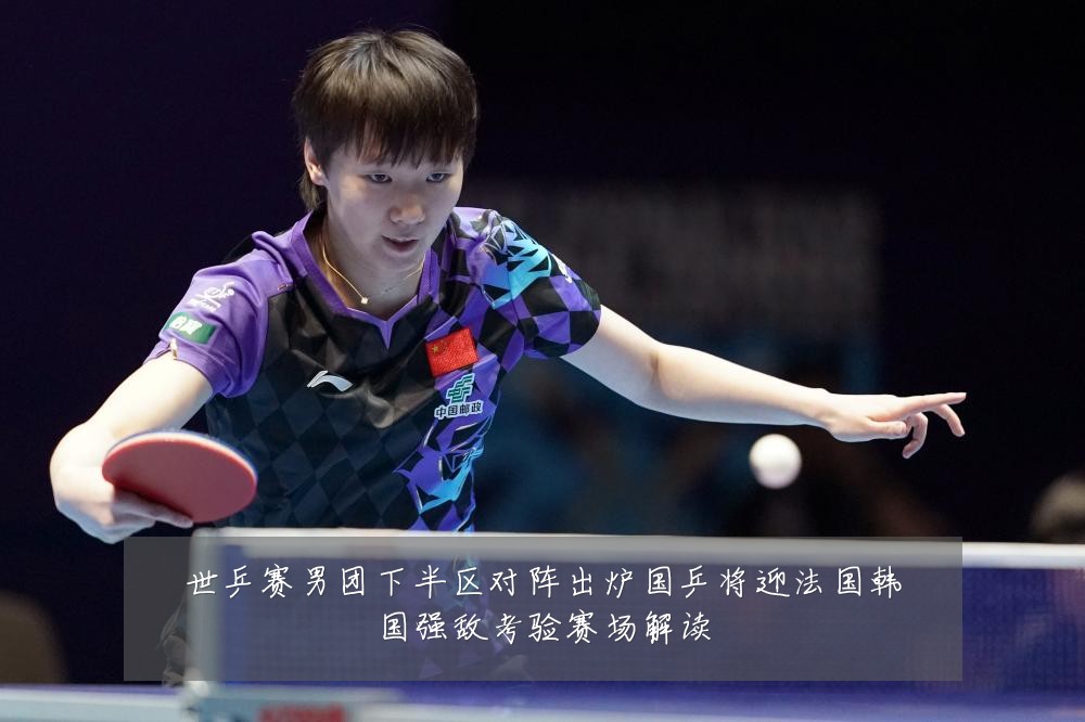 世乒赛男团下半区对阵出炉国乒将迎法国韩国强敌考验赛场解读