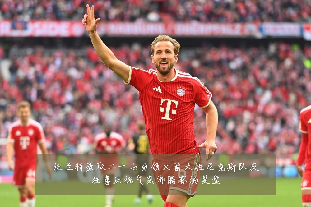 杜兰特豪取二十七分领火箭大胜尼克斯队友狂喜庆祝气氛沸腾赛场复盘